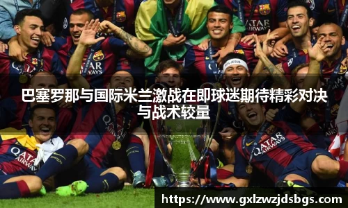巴塞罗那与国际米兰激战在即球迷期待精彩对决与战术较量